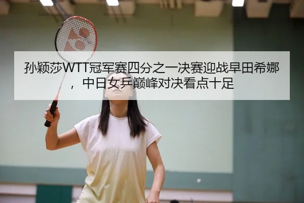 孙颖莎WTT冠军赛四分之一决赛迎战早田希娜，中日女乒巅峰对决看点十足