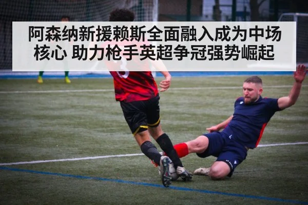 阿森纳新援赖斯全面融入成为中场核心 助力枪手英超争冠强势崛起