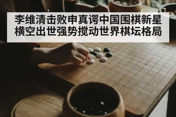 李维清击败申真谔中国围棋新星横空出世强势搅动世界棋坛格局