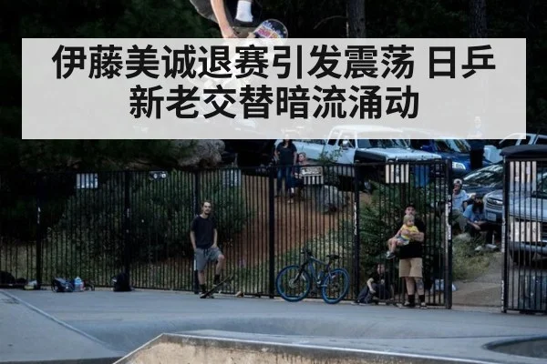 伊藤美诚退赛引发震荡 日乒新老交替暗流涌动